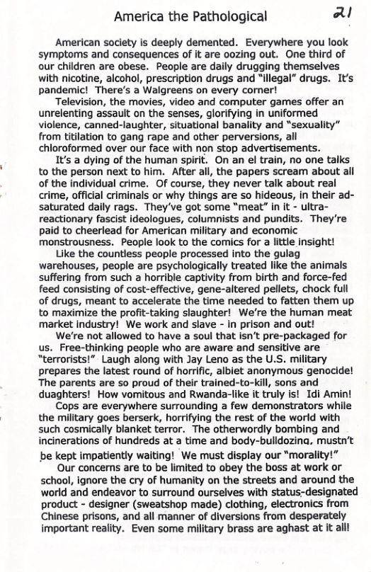 America the Pathological aU American society is deeply demented. Everywhere you look symptoms and consequences of it are oozing out. One third of our children are obese. People are daily drugging themselves with nicotine, alcohol, prescription drugs and “illegal” drugs. It’s pandemic! There’s a Walgreens on every corner! Television, the movies, video and computer games offer an unrelenting assault on the senses, glorifying in uniformed violence, canned-laughter, situational banality and “sexuality” from titilation to gang rape and other perversions, all chloroformed over our face with non stop advertisements. 1t’s a dying of the human spirit. On an el train, no one talks to the person next to him. After all, the papers scream about all of the individual crime. Of course, they never talk about real crime, official criminals or why things are so hideous, in their ad- saturated daily rags. They’ve got some “meat” in it - ultra- reactionary fascist ideologues, columnists and pundits. They’re paid to cheerlead for American military and economic monstrousness. People look to the comics for a little insight! Like the countless people processed into the gulag warehouses, people are psychologically treated like the animals suffering from such a horrible captivity from birth and force-fed feed consisting of cost-effective, gene-altered pellets, chock full of drugs, meant to accelerate the time needed to fatten them up to maximize the profit-taking slaughter! We’re the human meat market industry! We work and slave - in prison and out! We’re not allowed to have a soul that isn’t pre-packaged for us. Free-thinking people who are aware and sensitive are “terrorists!” Laugh along with Jay Leno as the U.S. military prepares the latest round of horrific, albiet anonymous genocide! The parents are so proud of their trained-to-kill, sons and duaghters! How vomitous and Rwanda-like it truly is! Idi Amint Cops are everywhere surrounding a few demonstrators while the military goes berserk, horrifying the rest of the world with such cosmically blanket terror. The otherwordly bombing and incinerations of hundreds at time and body-bulldozina, mustn’t be kept impatiently waiting! We must display our “morality!” Our concerns are to be limited to obey the boss at work or schaol, ignore the cry of humanity on the streets and around the world and endeavor to surround ourselves with status-designated product - designer (sweatshop made) clothing, electronics from Chinese prisons, and all manner of diversions from desperately important reality. Even some military brass are aghast at it alll